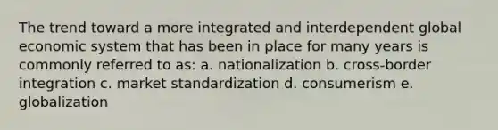 The trend toward a more integrated and interdependent global economic system that has been in place for many years is commonly referred to as: a. nationalization b. cross-border integration c. market standardization d. consumerism e. globalization