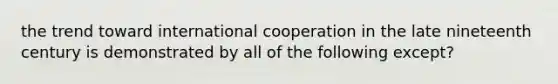 the trend toward international cooperation in the late nineteenth century is demonstrated by all of the following except?