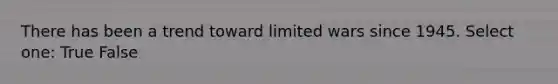 There has been a trend toward limited wars since 1945. Select one: True False