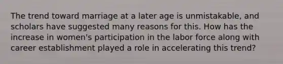 The trend toward marriage at a later age is unmistakable, and scholars have suggested many reasons for this. How has the increase in women's participation in the labor force along with career establishment played a role in accelerating this trend?