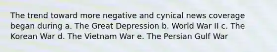 The trend toward more negative and cynical news coverage began during a. The Great Depression b. World War II c. The Korean War d. The Vietnam War e. The Persian Gulf War