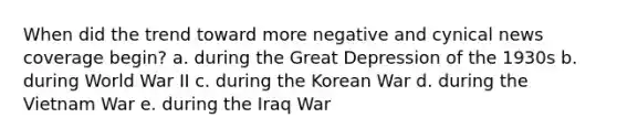 When did the trend toward more negative and cynical news coverage begin? a. during the Great Depression of the 1930s b. during World War II c. during the Korean War d. during the Vietnam War e. during the Iraq War