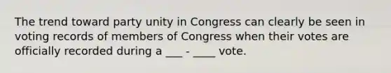 The trend toward party unity in Congress can clearly be seen in voting records of members of Congress when their votes are officially recorded during a ___ - ____ vote.