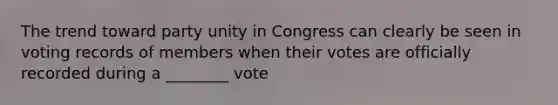 The trend toward party unity in Congress can clearly be seen in voting records of members when their votes are officially recorded during a ________ vote