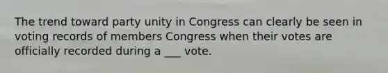 The trend toward party unity in Congress can clearly be seen in voting records of members Congress when their votes are officially recorded during a ___ vote.