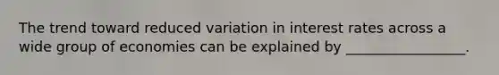 The trend toward reduced variation in interest rates across a wide group of economies can be explained by _________________.