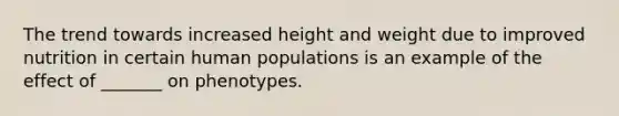 The trend towards increased height and weight due to improved nutrition in certain human populations is an example of the effect of _______ on phenotypes.