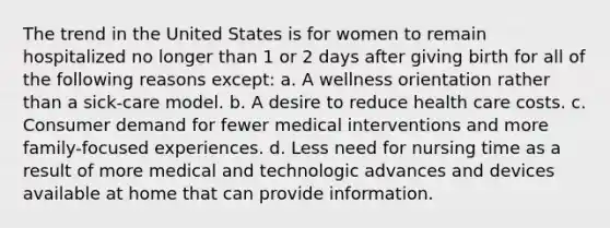 The trend in the United States is for women to remain hospitalized no longer than 1 or 2 days after giving birth for all of the following reasons except: a. A wellness orientation rather than a sick-care model. b. A desire to reduce health care costs. c. Consumer demand for fewer medical interventions and more family-focused experiences. d. Less need for nursing time as a result of more medical and technologic advances and devices available at home that can provide information.