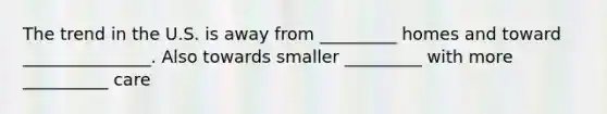 The trend in the U.S. is away from _________ homes and toward _______________. Also towards smaller _________ with more __________ care