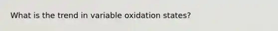 What is the trend in variable oxidation states?