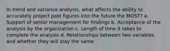 In trend and variance analysis, what affects the ability to accurately project past figures into the future the MOST? a. Support of senior management for findings b. Acceptance of the analysis by the organization c. Length of time it takes to complete the analysis d. Relationships between two variables and whether they will stay the same