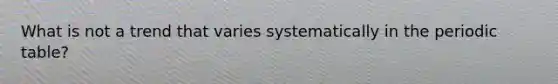 What is not a trend that varies systematically in the periodic table?