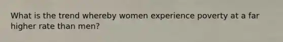 What is the trend whereby women experience poverty at a far higher rate than men?