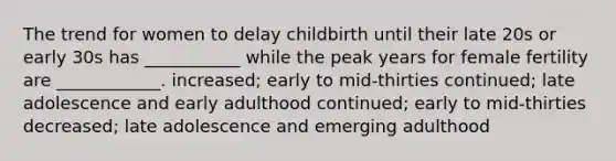 The trend for women to delay childbirth until their late 20s or early 30s has ___________ while the peak years for female fertility are ____________. increased; early to mid-thirties continued; late adolescence and early adulthood continued; early to mid-thirties decreased; late adolescence and emerging adulthood