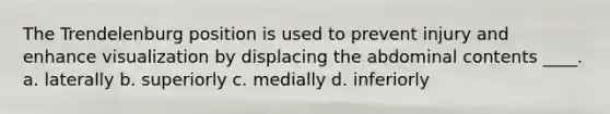 The Trendelenburg position is used to prevent injury and enhance visualization by displacing the abdominal contents ____. a. laterally b. superiorly c. medially d. inferiorly