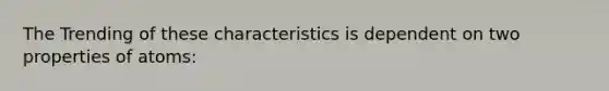 The Trending of these characteristics is dependent on two properties of atoms: