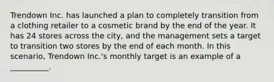 Trendown Inc. has launched a plan to completely transition from a clothing retailer to a cosmetic brand by the end of the year. It has 24 stores across the city, and the management sets a target to transition two stores by the end of each month. In this scenario, Trendown Inc.'s monthly target is an example of a __________.