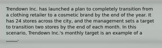 Trendown Inc. has launched a plan to completely transition from a clothing retailer to a cosmetic brand by the end of the year. It has 24 stores across the city, and the management sets a target to transition two stores by the end of each month. In this scenario, Trendown Inc.'s monthly target is an example of a _____.