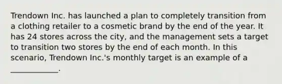 Trendown Inc. has launched a plan to completely transition from a clothing retailer to a cosmetic brand by the end of the year. It has 24 stores across the city, and the management sets a target to transition two stores by the end of each month. In this scenario, Trendown Inc.'s monthly target is an example of a ____________.