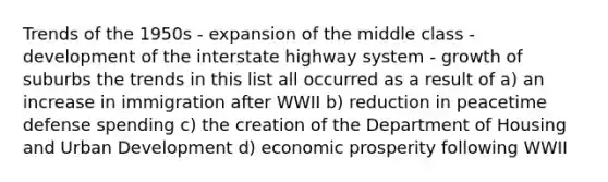 Trends of the 1950s - expansion of the middle class - development of the interstate highway system - growth of suburbs the trends in this list all occurred as a result of a) an increase in immigration after WWII b) reduction in peacetime defense spending c) the creation of the Department of Housing and Urban Development d) economic prosperity following WWII