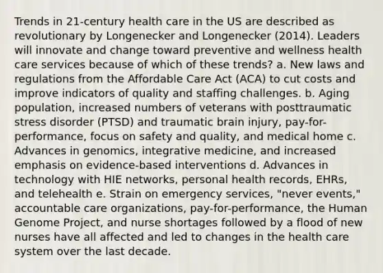 Trends in 21-century health care in the US are described as revolutionary by Longenecker and Longenecker (2014). Leaders will innovate and change toward preventive and wellness health care services because of which of these trends? a. New laws and regulations from the Affordable Care Act (ACA) to cut costs and improve indicators of quality and staffing challenges. b. Aging population, increased numbers of veterans with posttraumatic stress disorder (PTSD) and traumatic brain injury, pay-for-performance, focus on safety and quality, and medical home c. Advances in genomics, integrative medicine, and increased emphasis on evidence-based interventions d. Advances in technology with HIE networks, personal health records, EHRs, and telehealth e. Strain on emergency services, "never events," accountable care organizations, pay-for-performance, the Human Genome Project, and nurse shortages followed by a flood of new nurses have all affected and led to changes in the health care system over the last decade.