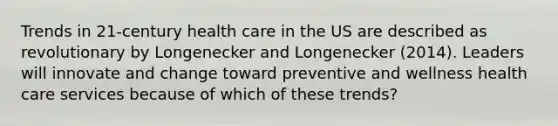 Trends in 21-century health care in the US are described as revolutionary by Longenecker and Longenecker (2014). Leaders will innovate and change toward preventive and wellness health care services because of which of these trends?