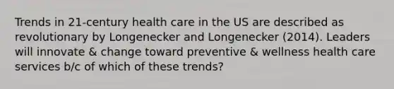 Trends in 21-century health care in the US are described as revolutionary by Longenecker and Longenecker (2014). Leaders will innovate & change toward preventive & wellness health care services b/c of which of these trends?