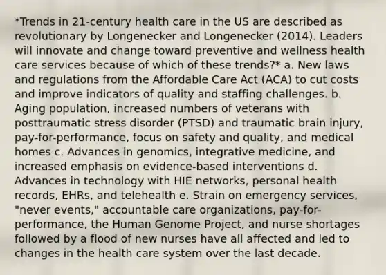 *Trends in 21-century health care in the US are described as revolutionary by Longenecker and Longenecker (2014). Leaders will innovate and change toward preventive and wellness health care services because of which of these trends?* a. New laws and regulations from the Affordable Care Act (ACA) to cut costs and improve indicators of quality and staffing challenges. b. Aging population, increased numbers of veterans with posttraumatic stress disorder (PTSD) and traumatic brain injury, pay-for-performance, focus on safety and quality, and medical homes c. Advances in genomics, integrative medicine, and increased emphasis on evidence-based interventions d. Advances in technology with HIE networks, personal health records, EHRs, and telehealth e. Strain on emergency services, "never events," accountable care organizations, pay-for-performance, the Human Genome Project, and nurse shortages followed by a flood of new nurses have all affected and led to changes in the health care system over the last decade.