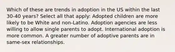 Which of these are trends in adoption in the US within the last 30-40 years? Select all that apply: Adopted children are more likely to be White and non-Latino. Adoption agencies are less willing to allow single parents to adopt. International adoption is more common. A greater number of adoptive parents are in same-sex relationships.