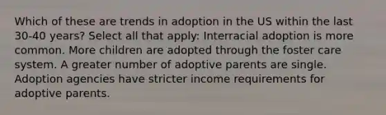 Which of these are trends in adoption in the US within the last 30-40 years? Select all that apply: Interracial adoption is more common. More children are adopted through the foster care system. A greater number of adoptive parents are single. Adoption agencies have stricter income requirements for adoptive parents.