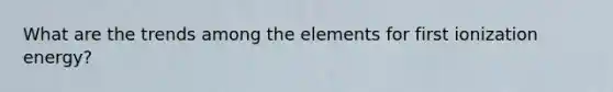 What are the trends among the elements for first ionization energy?