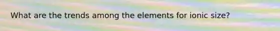 What are the trends among the elements for ionic size?