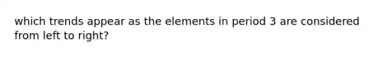 which trends appear as the elements in period 3 are considered from left to right?