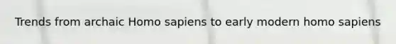 Trends from archaic Homo sapiens to early modern homo sapiens