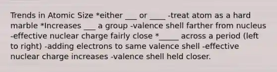 Trends in Atomic Size *either ___ or ____ -treat atom as a hard marble *Increases ___ a group -valence shell farther from nucleus -effective nuclear charge fairly close *_____ across a period (left to right) -adding electrons to same valence shell -effective nuclear charge increases -valence shell held closer.