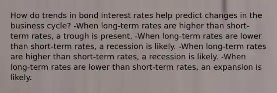 How do trends in bond interest rates help predict changes in the business cycle? -When long-term rates are higher than short-term rates, a trough is present. -When long-term rates are lower than short-term rates, a recession is likely. -When long-term rates are higher than short-term rates, a recession is likely. -When long-term rates are lower than short-term rates, an expansion is likely.