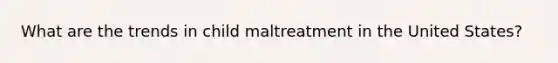 What are the trends in child maltreatment in the United States?