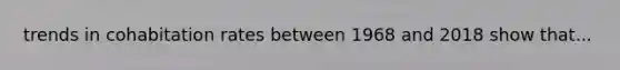trends in cohabitation rates between 1968 and 2018 show that...
