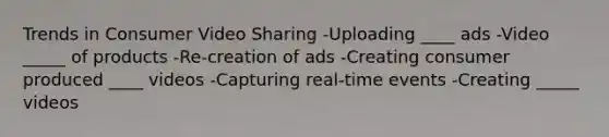 Trends in Consumer Video Sharing -Uploading ____ ads -Video _____ of products -Re-creation of ads -Creating consumer produced ____ videos -Capturing real-time events -Creating _____ videos