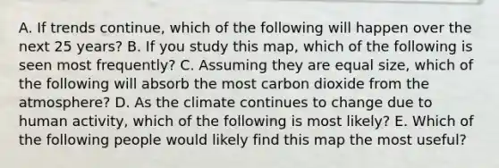 A. If trends continue, which of the following will happen over the next 25 years? B. If you study this map, which of the following is seen most frequently? C. Assuming they are equal size, which of the following will absorb the most carbon dioxide from the atmosphere? D. As the climate continues to change due to human activity, which of the following is most likely? E. Which of the following people would likely find this map the most useful?