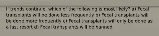 If trends continue, which of the following is most likely? a) Fecal transplants will be done less frequently b) Fecal transplants will be done more frequently c) Fecal transplants will only be done as a last resort d) Fecal transplants will be banned.