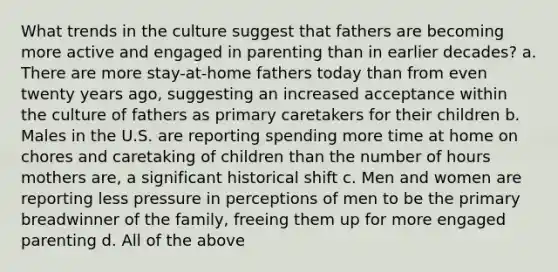 What trends in the culture suggest that fathers are becoming more active and engaged in parenting than in earlier decades? a. There are more stay-at-home fathers today than from even twenty years ago, suggesting an increased acceptance within the culture of fathers as primary caretakers for their children b. Males in the U.S. are reporting spending more time at home on chores and caretaking of children than the number of hours mothers are, a significant historical shift c. Men and women are reporting less pressure in perceptions of men to be the primary breadwinner of the family, freeing them up for more engaged parenting d. All of the above