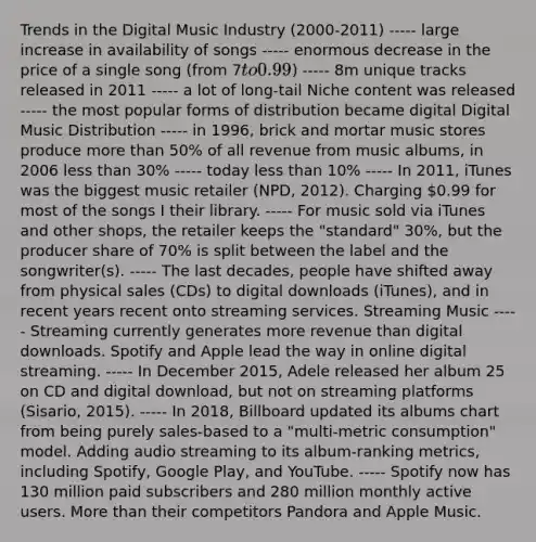 Trends in the Digital Music Industry (2000-2011) ----- large increase in availability of songs ----- enormous decrease in the price of a single song (from 7to 0.99) ----- 8m unique tracks released in 2011 ----- a lot of long-tail Niche content was released ----- the most popular forms of distribution became digital Digital Music Distribution ----- in 1996, brick and mortar music stores produce more than 50% of all revenue from music albums, in 2006 less than 30% ----- today less than 10% ----- In 2011, iTunes was the biggest music retailer (NPD, 2012). Charging 0.99 for most of the songs I their library. ----- For music sold via iTunes and other shops, the retailer keeps the "standard" 30%, but the producer share of 70% is split between the label and the songwriter(s). ----- The last decades, people have shifted away from physical sales (CDs) to digital downloads (iTunes), and in recent years recent onto streaming services. Streaming Music ----- Streaming currently generates more revenue than digital downloads. Spotify and Apple lead the way in online digital streaming. ----- In December 2015, Adele released her album 25 on CD and digital download, but not on streaming platforms (Sisario, 2015). ----- In 2018, Billboard updated its albums chart from being purely sales-based to a "multi-metric consumption" model. Adding audio streaming to its album-ranking metrics, including Spotify, Google Play, and YouTube. ----- Spotify now has 130 million paid subscribers and 280 million monthly active users. More than their competitors Pandora and Apple Music.