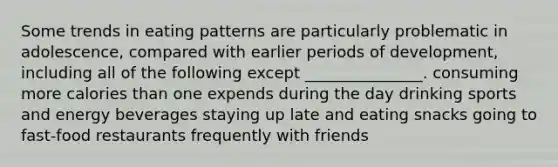 Some trends in eating patterns are particularly problematic in adolescence, compared with earlier periods of development, including all of the following except _______________. consuming more calories than one expends during the day drinking sports and energy beverages staying up late and eating snacks going to fast-food restaurants frequently with friends