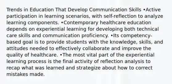 Trends in Education That Develop Communication Skills •Active participation in learning scenarios, with self-reflection to analyze learning components. •Contemporary healthcare education depends on experiential learning for developing both technical care skills and communication proficiency. •Its competency-based goal is to provide students with the knowledge, skills, and attitudes needed to effectively collaborate and improve the quality of healthcare. •The most vital part of the experiential learning process is the final activity of reflection analysis to recap what was learned and strategize about how to correct mistakes made.