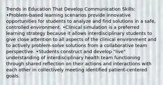 Trends in Education That Develop Communication Skills: •Problem-based learning scenarios provide innovative opportunities for students to analyze and find solutions in a safe, controlled environment. •Clinical simulation is a preferred learning strategy because it allows interdisciplinary students to give close attention to all aspects of the clinical environment and to actively problem-solve solutions from a collaborative team perspective. •Students construct and develop "live" understanding of interdisciplinary health team functioning through shared reflection on their actions and interactions with each other in collectively meeting identified patient-centered goals.