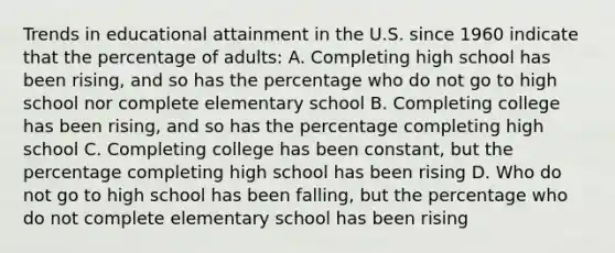 Trends in educational attainment in the U.S. since 1960 indicate that the percentage of adults: A. Completing high school has been rising, and so has the percentage who do not go to high school nor complete elementary school B. Completing college has been rising, and so has the percentage completing high school C. Completing college has been constant, but the percentage completing high school has been rising D. Who do not go to high school has been falling, but the percentage who do not complete elementary school has been rising