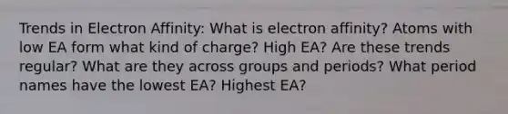 Trends in Electron Affinity: What is electron affinity? Atoms with low EA form what kind of charge? High EA? Are these trends regular? What are they across groups and periods? What period names have the lowest EA? Highest EA?