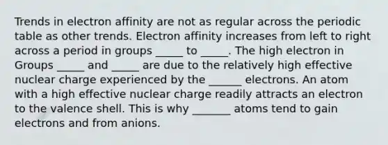 Trends in electron affinity are not as regular across the periodic table as other trends. Electron affinity increases from left to right across a period in groups _____ to _____. The high electron in Groups _____ and _____ are due to the relatively high effective nuclear charge experienced by the ______ electrons. An atom with a high effective nuclear charge readily attracts an electron to the valence shell. This is why _______ atoms tend to gain electrons and from anions.