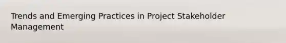 Trends and Emerging Practices in Project Stakeholder Management